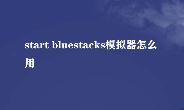 start bluestacks模拟器怎么用
