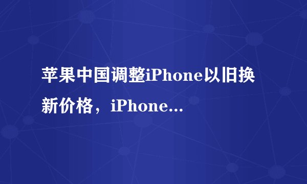 苹果中国调整iPhone以旧换新价格，iPhone4s最该仅300元