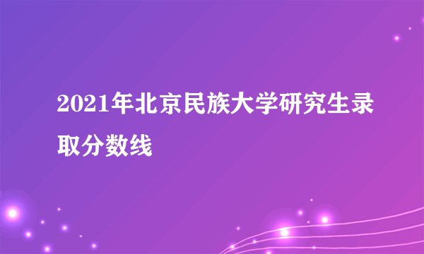 2021年北京民族大学研究生录取分数线