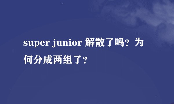 super junior 解散了吗？为何分成两组了？