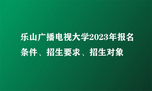 乐山广播电视大学2023年报名条件、招生要求、招生对象
