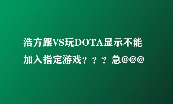浩方跟VS玩DOTA显示不能加入指定游戏？？？急@@@