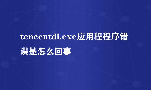 tencentdl.exe应用程程序错误是怎么回事