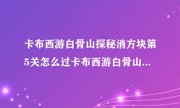 卡布西游白骨山探秘消方块第5关怎么过卡布西游白骨山探秘消方块