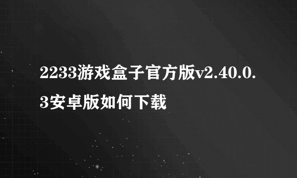 2233游戏盒子官方版v2.40.0.3安卓版如何下载