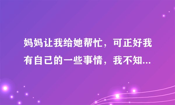 妈妈让我给她帮忙，可正好我有自己的一些事情，我不知道怎么去衡量，究竟是应该拒绝她，还是答应她呢？