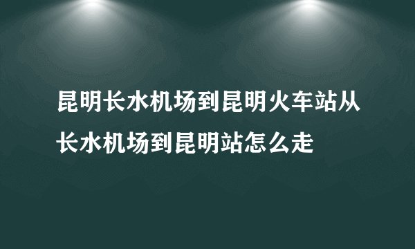 昆明长水机场到昆明火车站从长水机场到昆明站怎么走