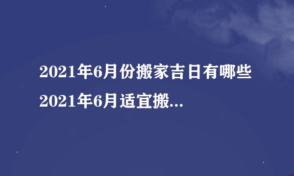 2021年6月份搬家吉日有哪些2021年6月适宜搬家黄道吉日查询黄历凶吉