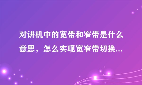 对讲机中的宽带和窄带是什么意思，怎么实现宽窄带切换，为什么要宽窄带切换