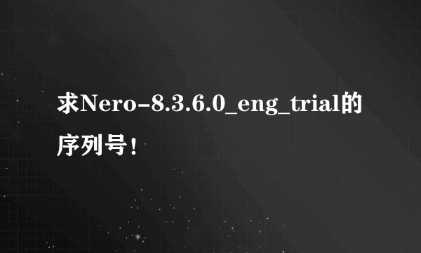 求Nero-8.3.6.0_eng_trial的序列号！