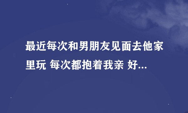 最近每次和男朋友见面去他家里玩 每次都抱着我亲 好乱摸我 我已经和他做三次了 我去他家去了三次