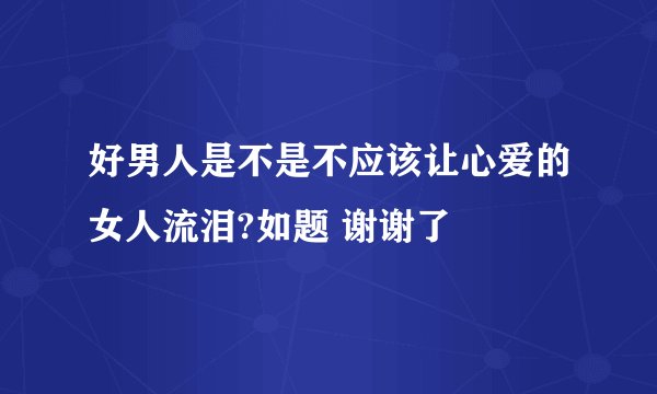 好男人是不是不应该让心爱的女人流泪?如题 谢谢了