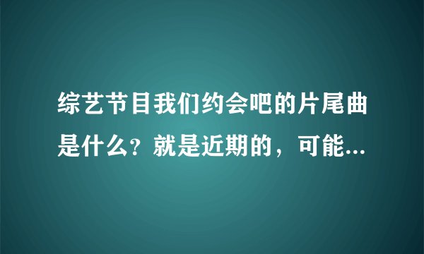 综艺节目我们约会吧的片尾曲是什么？就是近期的，可能是何炅唱的？