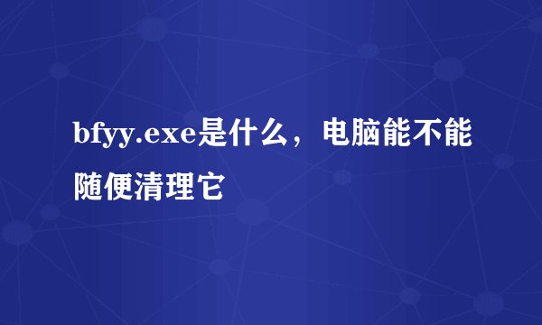 bfyy.exe是什么，电脑能不能随便清理它