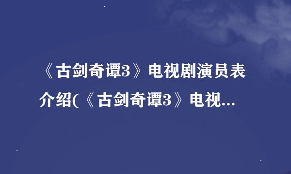 《古剑奇谭3》电视剧演员表介绍(《古剑奇谭3》电视剧演员阵容大曝光)