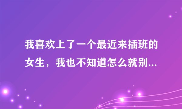 我喜欢上了一个最近来插班的女生，我也不知道怎么就别他给迷住了。我们离的位置挺远的，我很少跟他说话。