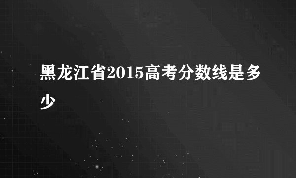 黑龙江省2015高考分数线是多少