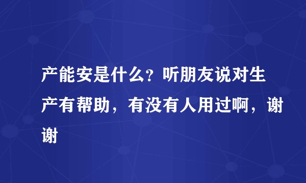 产能安是什么？听朋友说对生产有帮助，有没有人用过啊，谢谢