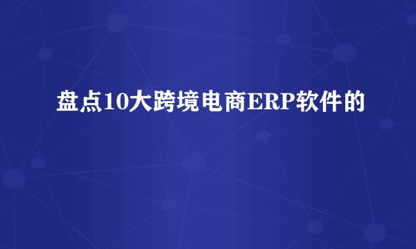 盘点10大跨境电商ERP软件的