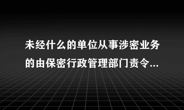 未经什么的单位从事涉密业务的由保密行政管理部门责令停止违法