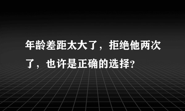 年龄差距太大了，拒绝他两次了，也许是正确的选择？