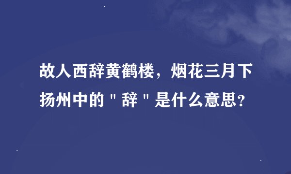 故人西辞黄鹤楼，烟花三月下扬州中的＂辞＂是什么意思？