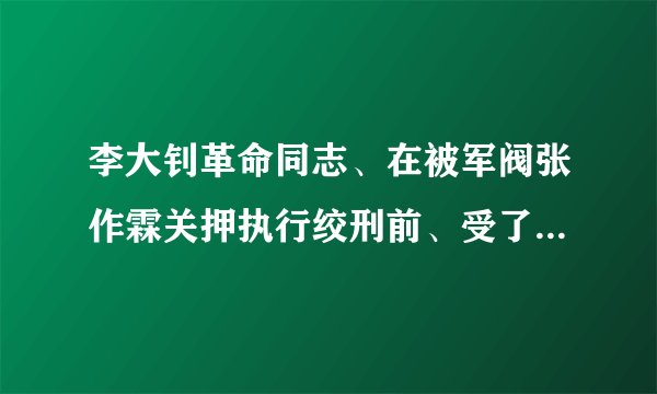 李大钊革命同志、在被军阀张作霖关押执行绞刑前、受了那些重刑？