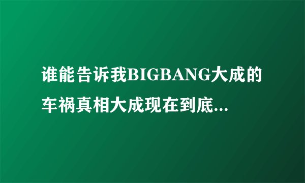 谁能告诉我BIGBANG大成的车祸真相大成现在到底有没有事