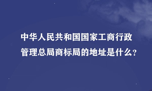 中华人民共和国国家工商行政管理总局商标局的地址是什么？