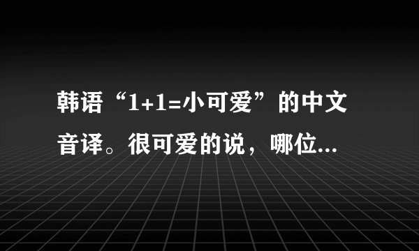 韩语“1+1=小可爱”的中文音译。很可爱的说，哪位亲故能一直音译到6+6.。。。康撒迷大