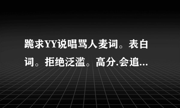 跪求YY说唱骂人麦词。表白词。拒绝泛滥。高分.会追分的。放心吧!如果有会写的。奖励1000分！