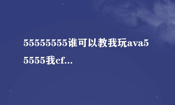 55555555谁可以教我玩ava55555我cf玩的牛逼可AVA就不行了55555555555谁可以教教我玩ava