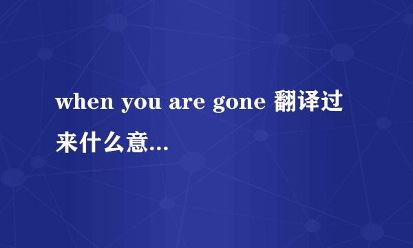 when you are gone 翻译过来什么意思？是个什么语法？