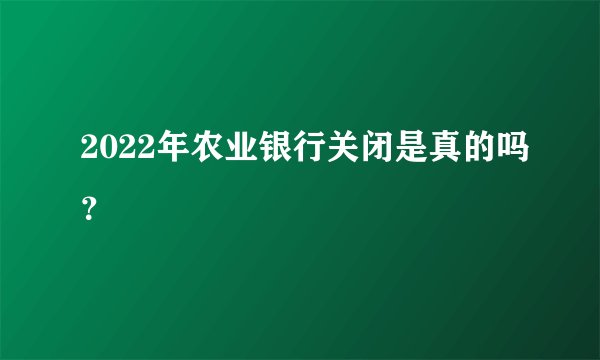 2022年农业银行关闭是真的吗？