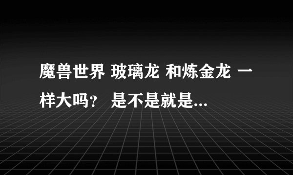 魔兽世界 玻璃龙 和炼金龙 一样大吗？ 是不是就是颜色不一样？ 跟他们一样的龙 浑身 红色矿石 叫啥？