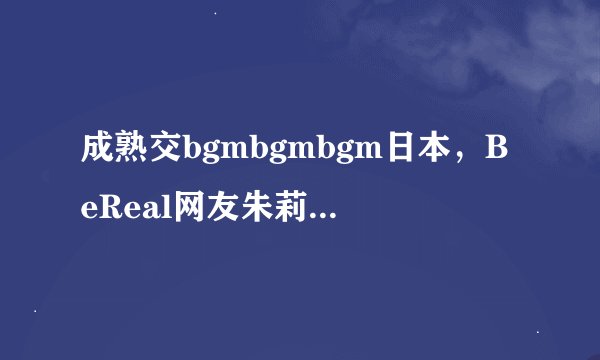 成熟交bgmbgmbgm日本，BeReal网友朱莉：这是我最爱的类型