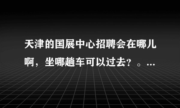 天津的国展中心招聘会在哪儿啊，坐哪趟车可以过去？。。急急急。。。