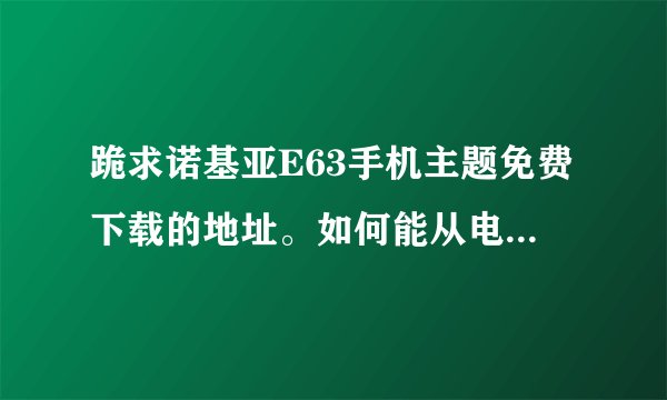 跪求诺基亚E63手机主题免费下载的地址。如何能从电脑上直接下载至手机，不需要花费任何费用的内种，谢谢
