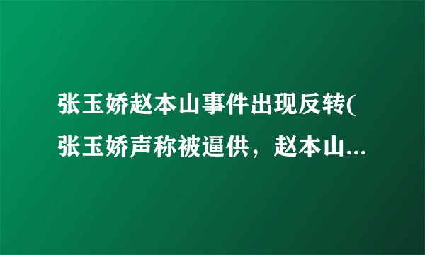 张玉娇赵本山事件出现反转(张玉娇声称被逼供，赵本山发表声明否认涉案)