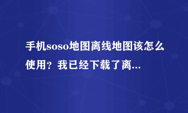手机soso地图离线地图该怎么使用？我已经下载了离线地图包，但是为什么打开地图无法显示呢？还需要连接...