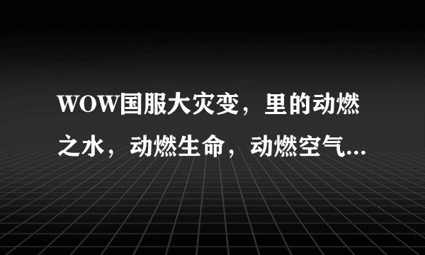 WOW国服大灾变，里的动燃之水，动燃生命，动燃空气，动燃之土，动燃之火在哪里刷比较多