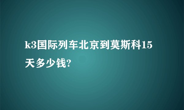 k3国际列车北京到莫斯科15天多少钱?