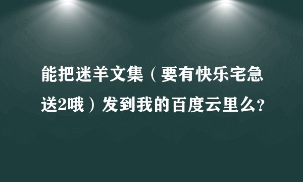 能把迷羊文集（要有快乐宅急送2哦）发到我的百度云里么？