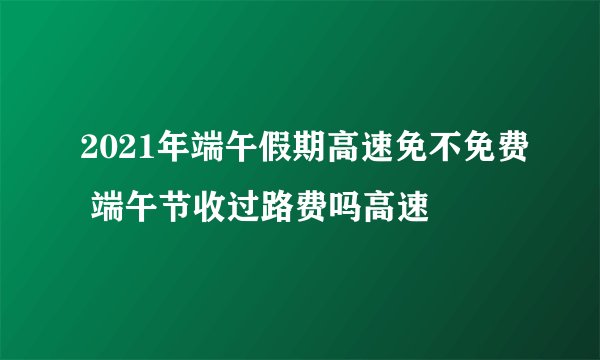 2021年端午假期高速免不免费 端午节收过路费吗高速