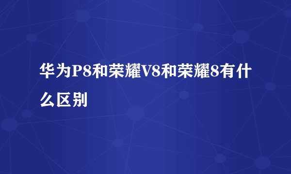 华为P8和荣耀V8和荣耀8有什么区别