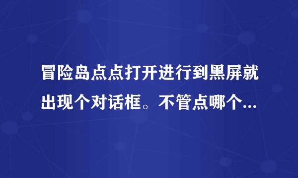 冒险岛点点打开进行到黑屏就出现个对话框。不管点哪个游戏都没了 T.T 求解啊 小妹在此磕头谢了