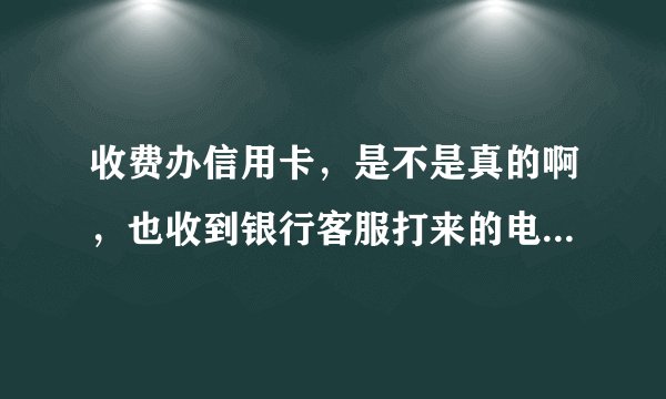 收费办信用卡，是不是真的啊，也收到银行客服打来的电话，说是审核通过了，交了费就可以下卡，感觉不太对
