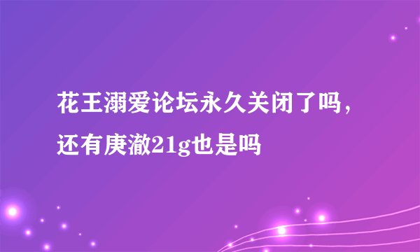 花王溺爱论坛永久关闭了吗，还有庚澈21g也是吗