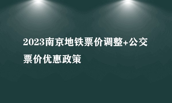 2023南京地铁票价调整+公交票价优惠政策