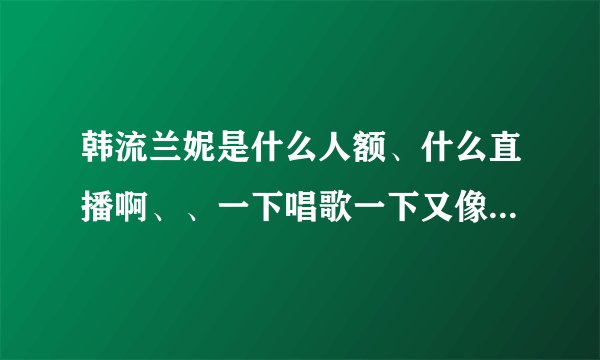 韩流兰妮是什么人额、什么直播啊、、一下唱歌一下又像聊天的、有很多她的视频，就是看不大懂~